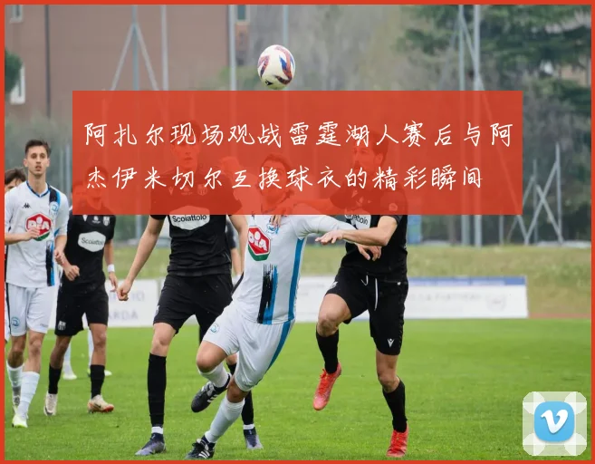 阿扎尔现场观战雷霆湖人赛后与阿杰伊米切尔互换球衣的精彩瞬间
