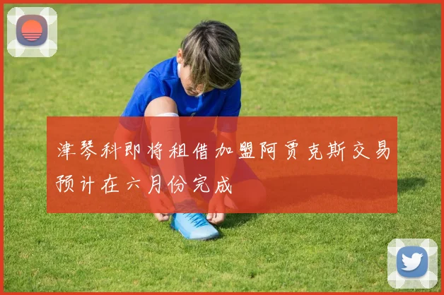 津琴科即将租借加盟阿贾克斯交易预计在六月份完成