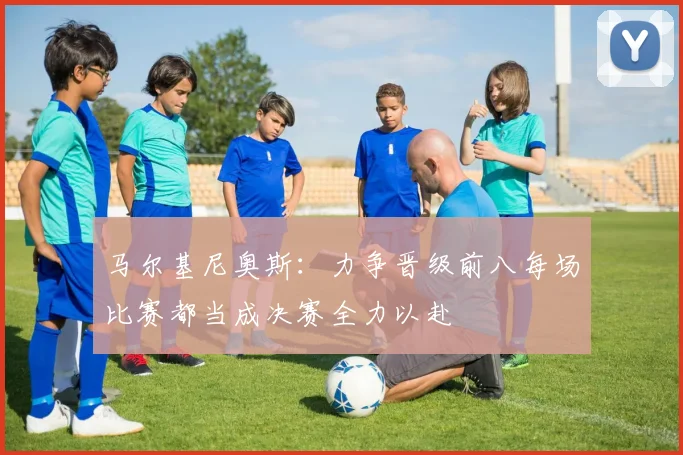 马尔基尼奥斯：力争晋级前八每场比赛都当成决赛全力以赴