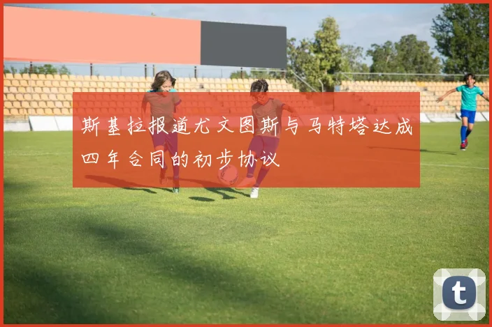 斯基拉报道尤文图斯与马特塔达成四年合同的初步协议