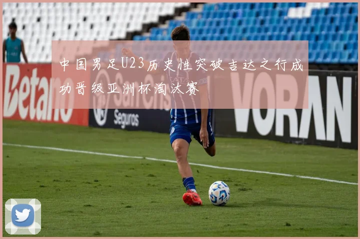 中国男足U23历史性突破吉达之行成功晋级亚洲杯淘汰赛