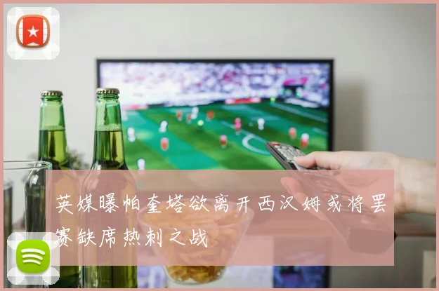 英媒曝帕奎塔欲离开西汉姆或将罢赛缺席热刺之战