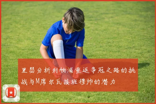 里瑟分析利物浦重返争冠之路的挑战与M席尔瓦接班穆帅的潜力