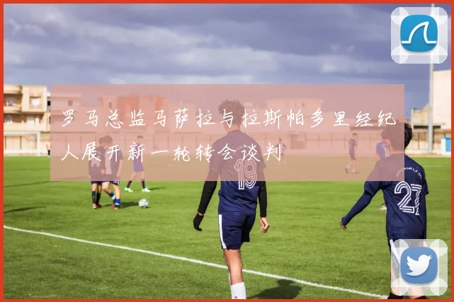 罗马总监马萨拉与拉斯帕多里经纪人展开新一轮转会谈判