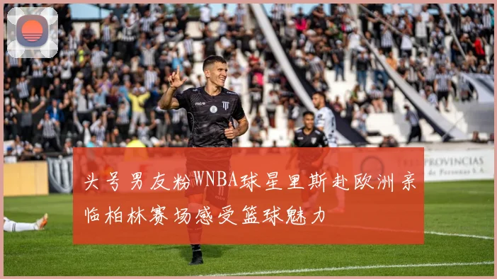 头号男友粉WNBA球星里斯赴欧洲亲临柏林赛场感受篮球魅力
