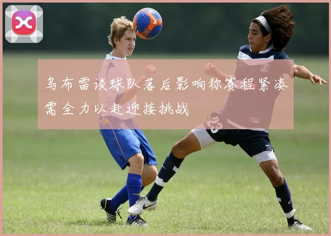 乌布雷谈球队落后影响称赛程紧凑需全力以赴迎接挑战