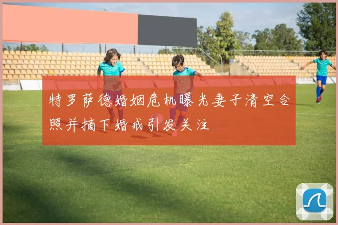 特罗萨德婚姻危机曝光妻子清空合照并摘下婚戒引发关注