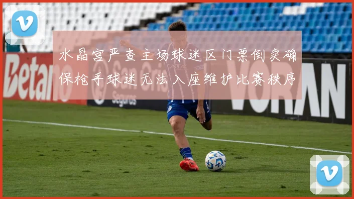 水晶宫严查主场球迷区门票倒卖确保枪手球迷无法入座维护比赛秩序