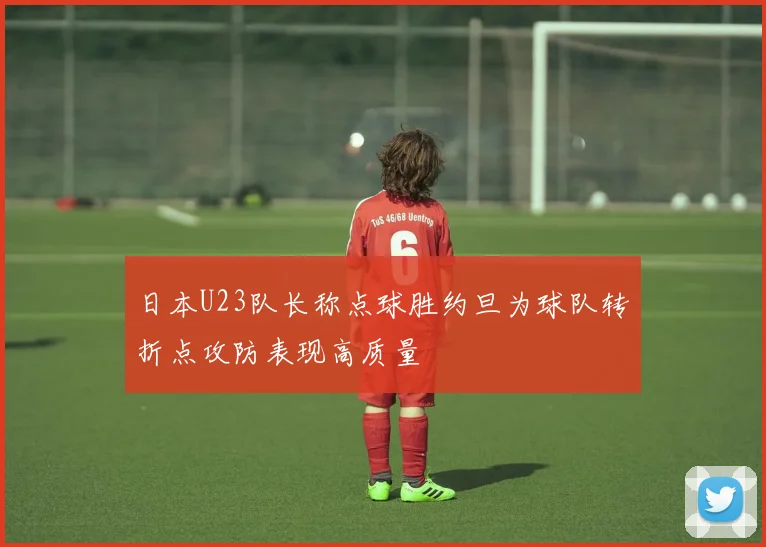 日本U23队长称点球胜约旦为球队转折点攻防表现高质量