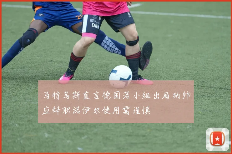 马特乌斯直言德国若小组出局纳帅应辞职诺伊尔使用需谨慎