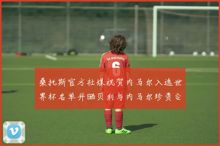 桑托斯官方社媒祝贺内马尔入选世界杯名单并晒贝利与内马尔珍贵合影