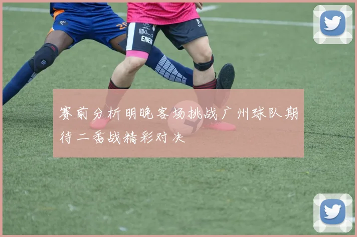 赛前分析明晚客场挑战广州球队期待二番战精彩对决