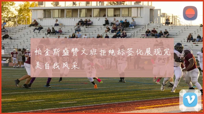 帕金斯盛赞文班拒绝标签化展现完美自我风采