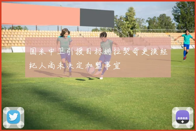 国米中卫引援目标姆拉契奇更换经纪人尚未决定加盟事宜